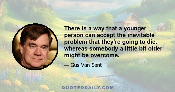 There is a way that a younger person can accept the inevitable problem that they're going to die, whereas somebody a little bit older might be overcome.