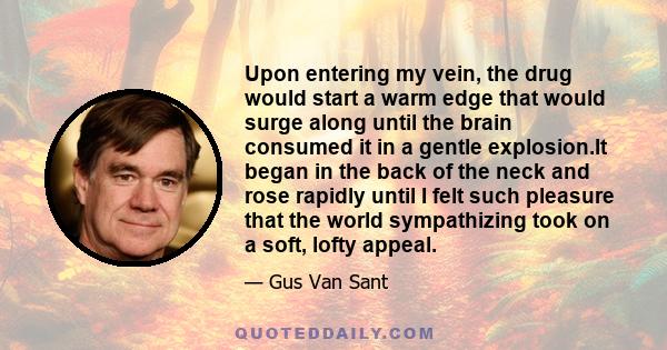 Upon entering my vein, the drug would start a warm edge that would surge along until the brain consumed it in a gentle explosion.It began in the back of the neck and rose rapidly until I felt such pleasure that the