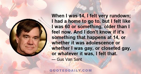 When I was 14, I felt very rundown; I had a home to go to, but I felt like I was 60 or something, older than I feel now. And I don't know if it's something that happens at 14, or whether it was adolescence or whether I