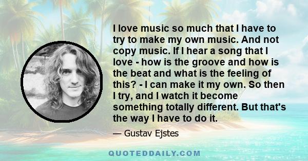 I love music so much that I have to try to make my own music. And not copy music. If I hear a song that I love - how is the groove and how is the beat and what is the feeling of this? - I can make it my own. So then I