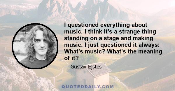 I questioned everything about music. I think it's a strange thing standing on a stage and making music. I just questioned it always: What's music? What's the meaning of it?