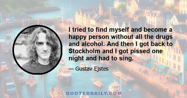 I tried to find myself and become a happy person without all the drugs and alcohol. And then I got back to Stockholm and I got pissed one night and had to sing.