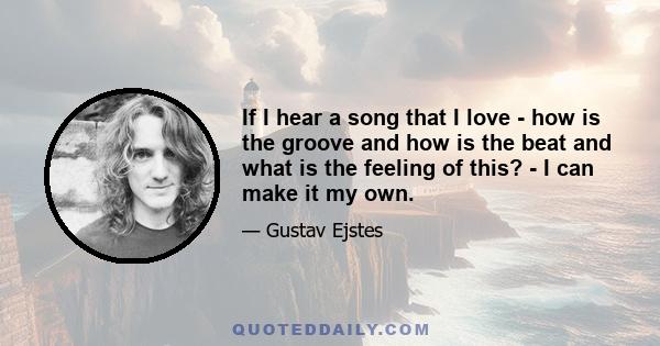 If I hear a song that I love - how is the groove and how is the beat and what is the feeling of this? - I can make it my own.