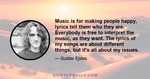 Music is for making people happy, lyrics tell them who they are. Everybody is free to interpret the music, as they want. The lyrics of my songs are about different things, but it's all about my issues.