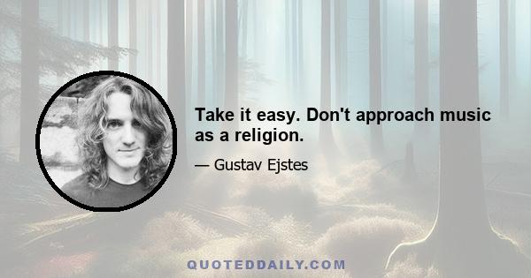 Take it easy. Don't approach music as a religion.