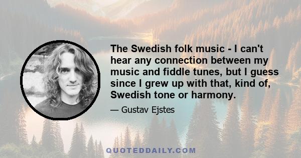 The Swedish folk music - I can't hear any connection between my music and fiddle tunes, but I guess since I grew up with that, kind of, Swedish tone or harmony.