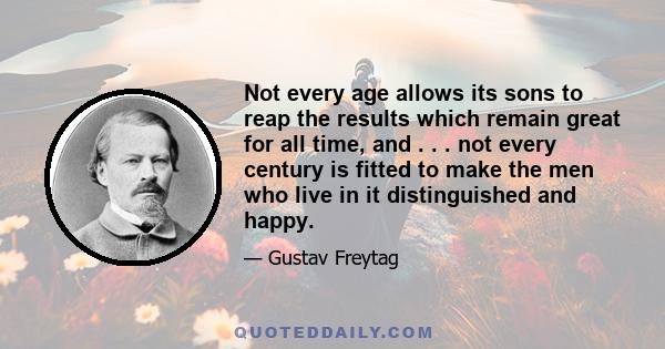 Not every age allows its sons to reap the results which remain great for all time, and . . . not every century is fitted to make the men who live in it distinguished and happy.