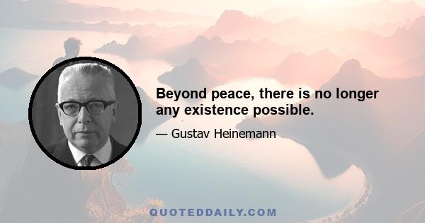 Beyond peace, there is no longer any existence possible.