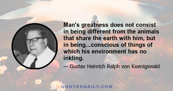 Man's greatness does not consist in being different from the animals that share the earth with him, but in being...conscious of things of which his environment has no inkling.