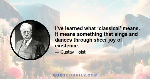 I’ve learned what ‘classical’ means. It means something that sings and dances through sheer joy of existence.