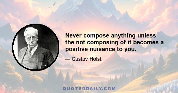 Never compose anything unless the not composing of it becomes a positive nuisance to you.