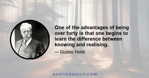 One of the advantages of being over forty is that one begins to learn the difference between knowing and realising.