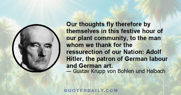 Our thoughts fly therefore by themselves in this festive hour of our plant community, to the man whom we thank for the ressurection of our Nation: Adolf Hitler, the patron of German labour and German art.