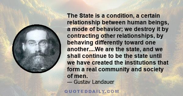 The State is a condition, a certain relationship between human beings, a mode of behavior; we destroy it by contracting other relationships, by behaving differently toward one another....We are the state, and we shall