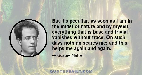 But it's peculiar, as soon as I am in the midst of nature and by myself, everything that is base and trivial vanishes without trace. On such days nothing scares me; and this helps me again and again.