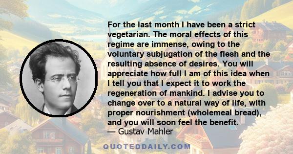 For the last month I have been a strict vegetarian. The moral effects of this regime are immense, owing to the voluntary subjugation of the flesh and the resulting absence of desires. You will appreciate how full I am