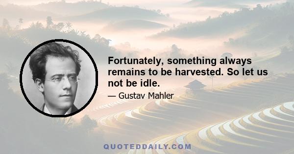 Fortunately, something always remains to be harvested. So let us not be idle.