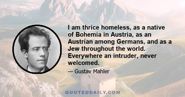 I am thrice homeless, as a native of Bohemia in Austria, as an Austrian among Germans, and as a Jew throughout the world. Everywhere an intruder, never welcomed.