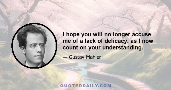 I hope you will no longer accuse me of a lack of delicacy. as I now count on your understanding.