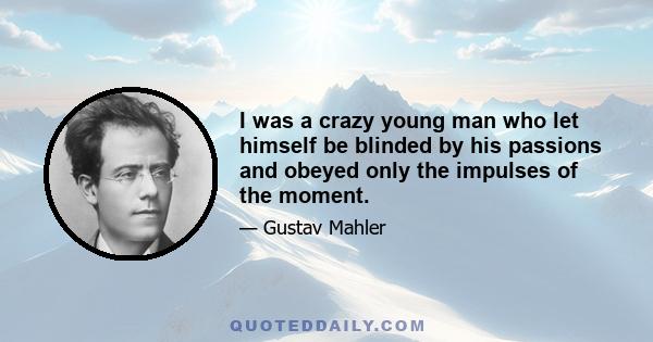 I was a crazy young man who let himself be blinded by his passions and obeyed only the impulses of the moment.