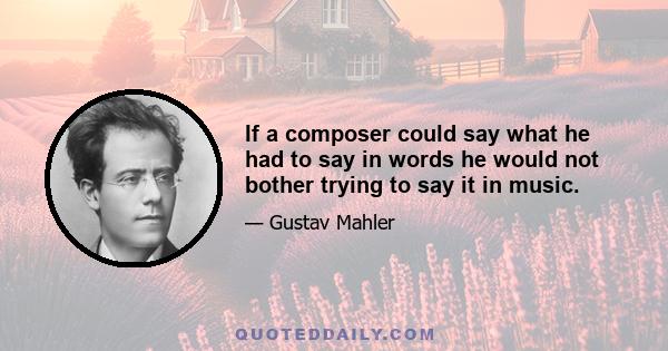 If a composer could say what he had to say in words he would not bother trying to say it in music.