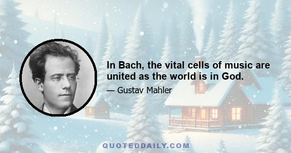 In Bach, the vital cells of music are united as the world is in God.