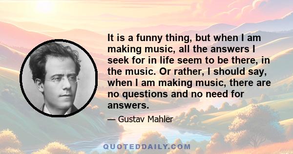 It is a funny thing, but when I am making music, all the answers I seek for in life seem to be there, in the music. Or rather, I should say, when I am making music, there are no questions and no need for answers.