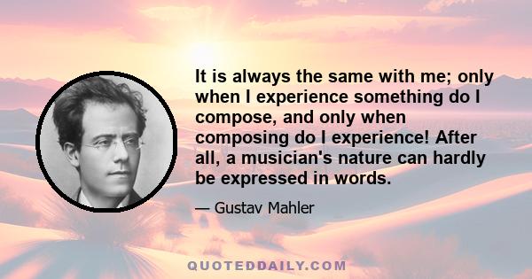 It is always the same with me; only when I experience something do I compose, and only when composing do I experience! After all, a musician's nature can hardly be expressed in words.