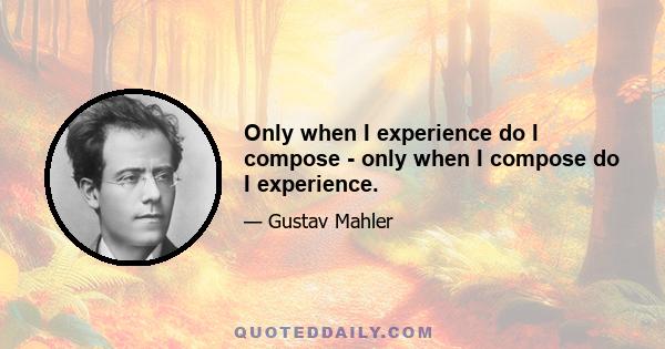 Only when I experience do I compose - only when I compose do I experience.