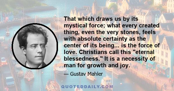 That which draws us by its mystical force; what every created thing, even the very stones, feels with absolute certainty as the center of its being... is the force of love. Christians call this eternal blessedness. It