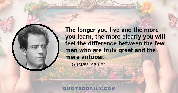 The longer you live and the more you learn, the more clearly you will feel the difference between the few men who are truly great and the mere virtuosi.