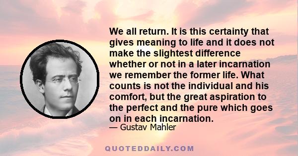 We all return. It is this certainty that gives meaning to life and it does not make the slightest difference whether or not in a later incarnation we remember the former life. What counts is not the individual and his