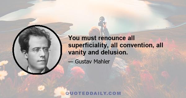 You must renounce all superficiality, all convention, all vanity and delusion.