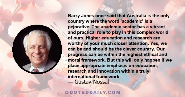 Barry Jones once said that Australia is the only country where the word 'academic' is a pejorative. The academic sector has a vibrant and practical role to play in this complex world of ours. Higher education and