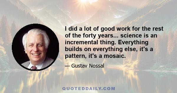 I did a lot of good work for the rest of the forty years... science is an incremental thing. Everything builds on everything else, it's a pattern, it's a mosaic.