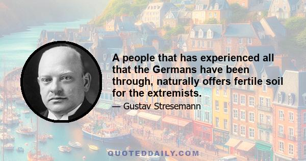 A people that has experienced all that the Germans have been through, naturally offers fertile soil for the extremists.