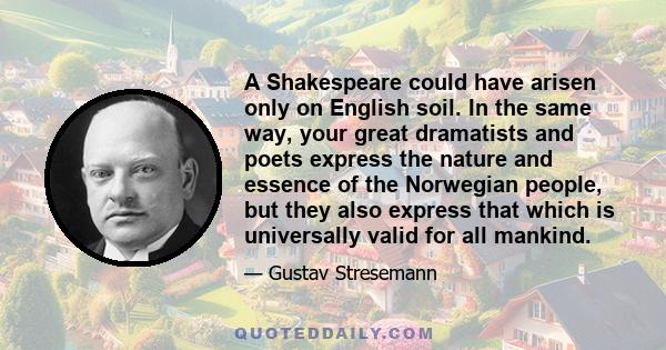 A Shakespeare could have arisen only on English soil. In the same way, your great dramatists and poets express the nature and essence of the Norwegian people, but they also express that which is universally valid for