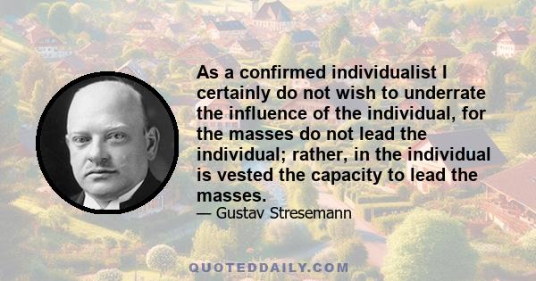 As a confirmed individualist I certainly do not wish to underrate the influence of the individual, for the masses do not lead the individual; rather, in the individual is vested the capacity to lead the masses.