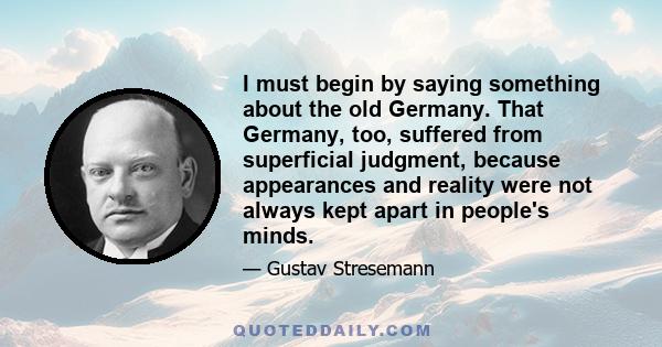 I must begin by saying something about the old Germany. That Germany, too, suffered from superficial judgment, because appearances and reality were not always kept apart in people's minds.