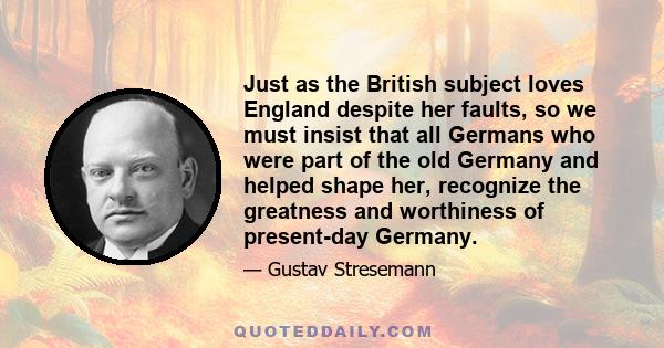 Just as the British subject loves England despite her faults, so we must insist that all Germans who were part of the old Germany and helped shape her, recognize the greatness and worthiness of present-day Germany.