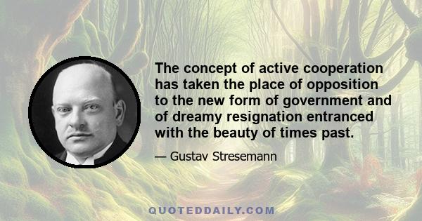 The concept of active cooperation has taken the place of opposition to the new form of government and of dreamy resignation entranced with the beauty of times past.