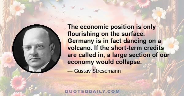 The economic position is only flourishing on the surface. Germany is in fact dancing on a volcano. If the short-term credits are called in, a large section of our economy would collapse.