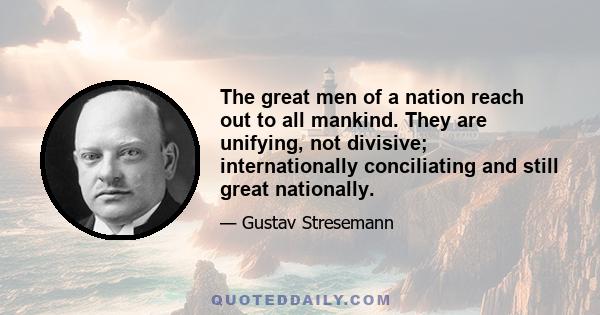 The great men of a nation reach out to all mankind. They are unifying, not divisive; internationally conciliating and still great nationally.