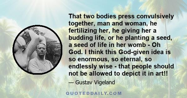 That two bodies press convulsively together, man and woman, he fertilizing her, he giving her a budding life, or he planting a seed, a seed of life in her womb - Oh God. I think this God-given idea is so enormous, so