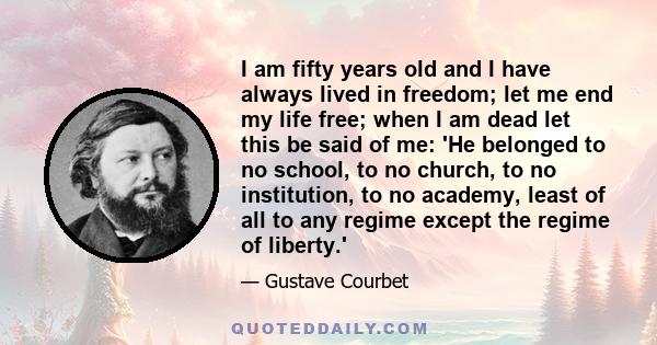 I am fifty years old and I have always lived in freedom; let me end my life free; when I am dead let this be said of me: 'He belonged to no school, to no church, to no institution, to no academy, least of all to any