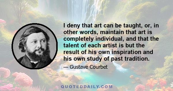 I deny that art can be taught, or, in other words, maintain that art is completely individual, and that the talent of each artist is but the result of his own inspiration and his own study of past tradition.