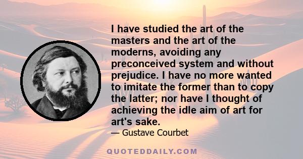 I have studied the art of the masters and the art of the moderns, avoiding any preconceived system and without prejudice. I have no more wanted to imitate the former than to copy the latter; nor have I thought of