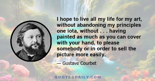 I hope to live all my life for my art, without abandoning my principles one iota, without . . . having painted as much as you can cover with your hand, to please somebody or in order to sell the picture more easily.