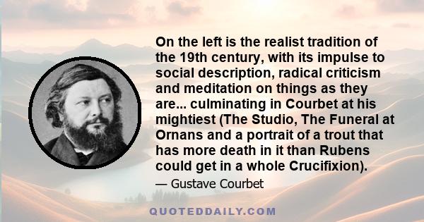 On the left is the realist tradition of the 19th century, with its impulse to social description, radical criticism and meditation on things as they are... culminating in Courbet at his mightiest (The Studio, The