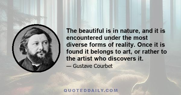 The beautiful is in nature, and it is encountered under the most diverse forms of reality. Once it is found it belongs to art, or rather to the artist who discovers it.